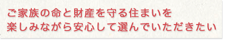 ご家族の命と財産を守る、住まいを楽しみながら安心して選んでいただきたい