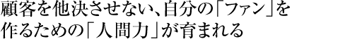 顧客を他決させない、自分の「ファン」を作るための「人間力」が育まれる