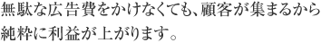 無駄な広告費をかけなくても、顧客が集まるから純粋に利益が上がります。