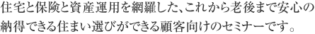 住宅と保険と資産運用を網羅した、これから老後まで安心の納得できる住まい選びができる顧客向けのセミナーです